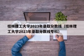 桂林理工大学2023年录取分数线（桂林理工大学2023年录取分数线专科）