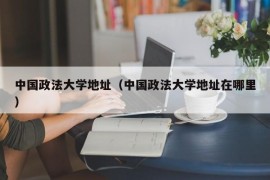 中国政法大学地址（中国政法大学地址在哪里）