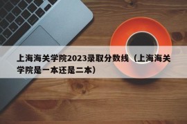 上海海关学院2023录取分数线（上海海关学院是一本还是二本）