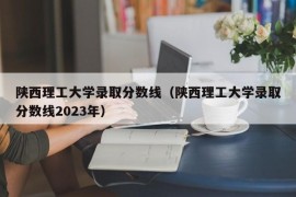 陕西理工大学录取分数线（陕西理工大学录取分数线2023年）