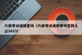 六级考试成绩查询（六级考试成绩查询官网入口2023）