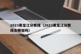 2023黑龙江分数线（2023黑龙江分数线会降低吗）