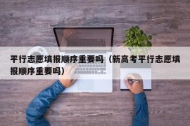 平行志愿填报顺序重要吗（新高考平行志愿填报顺序重要吗）