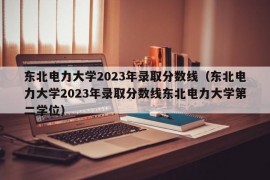 东北电力大学2023年录取分数线（东北电力大学2023年录取分数线东北电力大学第二学位）