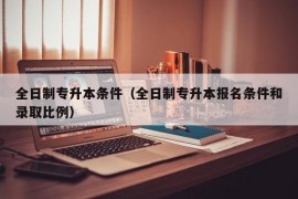 全日制专升本条件（全日制专升本报名条件和录取比例）