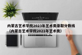 内蒙古艺术学院2023年艺术类录取分数线（内蒙古艺术学院2021年艺术类）