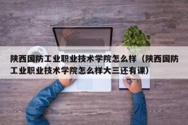 陕西国防工业职业技术学院怎么样（陕西国防工业职业技术学院怎么样大三还有课）