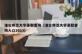 淮北师范大学录取查询（淮北师范大学录取查询入口2023）