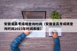 安徽省高考成绩查询时间（安徽省高考成绩查询时间2023年时间表格）