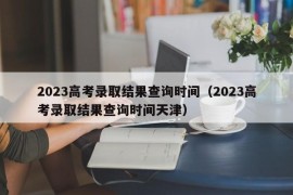 2023高考录取结果查询时间（2023高考录取结果查询时间天津）