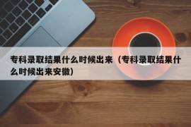 专科录取结果什么时候出来（专科录取结果什么时候出来安徽）