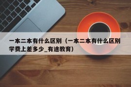 一本二本有什么区别（一本二本有什么区别 学费上差多少_有途教育）