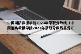 中国消防救援学院2023年录取分数线（中国消防救援学院2023年录取分数线黑龙江）