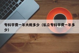 专科学费一年大概多少（私立专科学费一年多少）