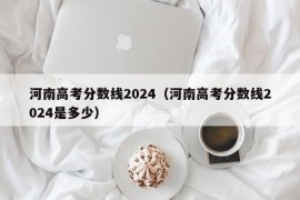 河南高考分数线2024（河南高考分数线2024是多少）