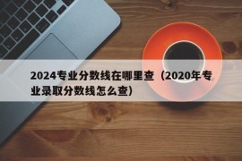 2024专业分数线在哪里查（2020年专业录取分数线怎么查）