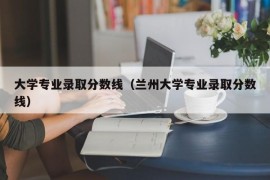 大学专业录取分数线（兰州大学专业录取分数线）