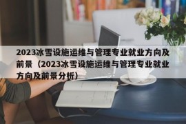 2023冰雪设施运维与管理专业就业方向及前景（2023冰雪设施运维与管理专业就业方向及前景分析）