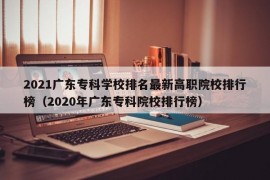 2021广东专科学校排名最新高职院校排行榜（2020年广东专科院校排行榜）