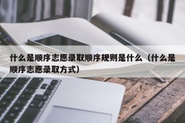 什么是顺序志愿录取顺序规则是什么（什么是顺序志愿录取方式）