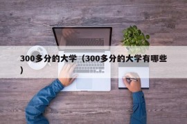 300多分的大学（300多分的大学有哪些）