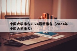 中国大学排名2024最新排名（2o21年中国大学排名）