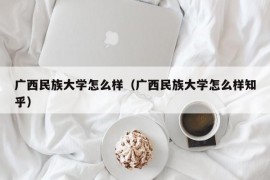 广西民族大学怎么样（广西民族大学怎么样知乎）