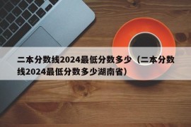 二本分数线2024最低分数多少（二本分数线2024最低分数多少湖南省）