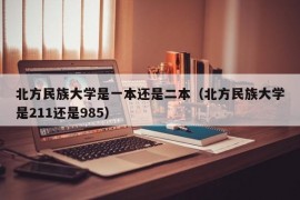 北方民族大学是一本还是二本（北方民族大学是211还是985）