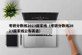 考研分数线2023国家线（考研分数线2023国家线公布英语）