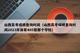 山西高考成绩查询时间（山西高考成绩查询时间2023年体育405报那个学校）