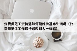 公费师范工资待遇如何能维持基本生活吗（公费师范生工作后待遇和别人一样吗）