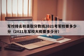 军校排名和录取分数线2021考军校要多少分（2021年军校大概要多少分）