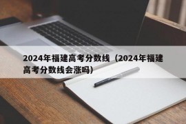 2024年福建高考分数线（2024年福建高考分数线会涨吗）