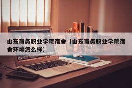 山东商务职业学院宿舍（山东商务职业学院宿舍环境怎么样）