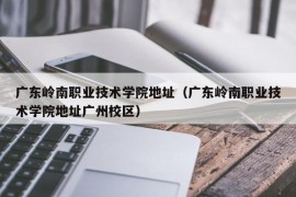 广东岭南职业技术学院地址（广东岭南职业技术学院地址广州校区）