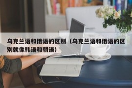 乌克兰语和俄语的区别（乌克兰语和俄语的区别就像韩语和朝语）