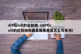 difficult的比较级（difficult的比较级和最高级用英语怎么写单词）