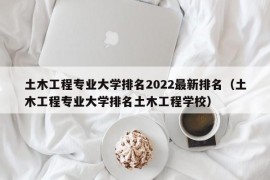 土木工程专业大学排名2022最新排名（土木工程专业大学排名土木工程学校）