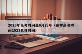 2023年高考时间是6月几号（春季高考时间2023具体时间）