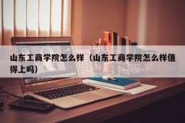 山东工商学院怎么样（山东工商学院怎么样值得上吗）