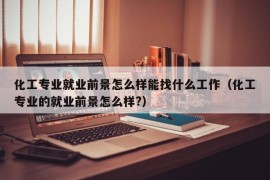 化工专业就业前景怎么样能找什么工作（化工专业的就业前景怎么样?）