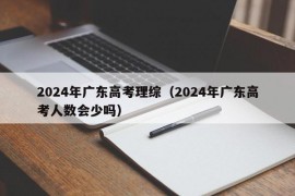 2024年广东高考理综（2024年广东高考人数会少吗）