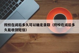 院校在阅后多久可以确定录取（院校在阅后多久能收到短信）