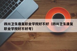 四川卫生康复职业学院好不好（四川卫生康复职业学院好不好考）