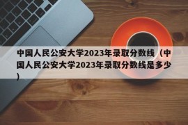 中国人民公安大学2023年录取分数线（中国人民公安大学2023年录取分数线是多少）