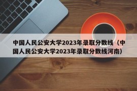 中国人民公安大学2023年录取分数线（中国人民公安大学2023年录取分数线河南）