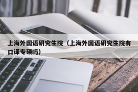 上海外国语研究生院（上海外国语研究生院有口译专硕吗）