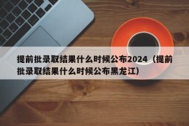 提前批录取结果什么时候公布2024（提前批录取结果什么时候公布黑龙江）