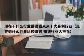 现在干什么行业最赚钱未来十大暴利行业（现在做什么行业比较赚钱 赚钱行业大推荐）